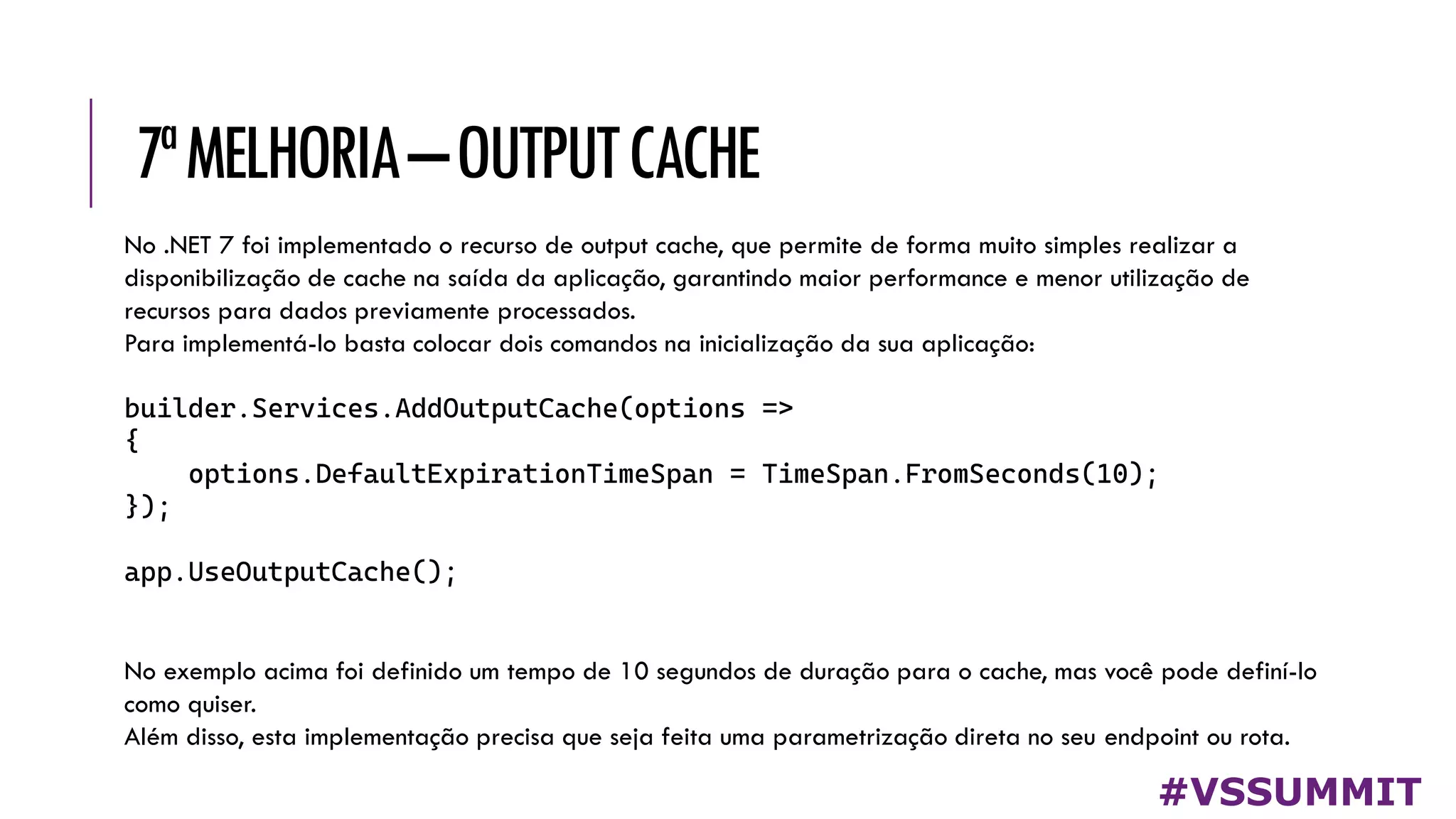 7ªMELHORIA–OUTPUTCACHE
#VSSUMMIT
No .NET 7 foi implementado o recurso de output cache, que permite de forma muito simples realizar a
disponibilização de cache na saída da aplicação, garantindo maior performance e menor utilização de
recursos para dados previamente processados.
Para implementá-lo basta colocar dois comandos na inicialização da sua aplicação:
builder.Services.AddOutputCache(options =>
{
options.DefaultExpirationTimeSpan = TimeSpan.FromSeconds(10);
});
app.UseOutputCache();
No exemplo acima foi definido um tempo de 10 segundos de duração para o cache, mas você pode definí-lo
como quiser.
Além disso, esta implementação precisa que seja feita uma parametrização direta no seu endpoint ou rota.
 