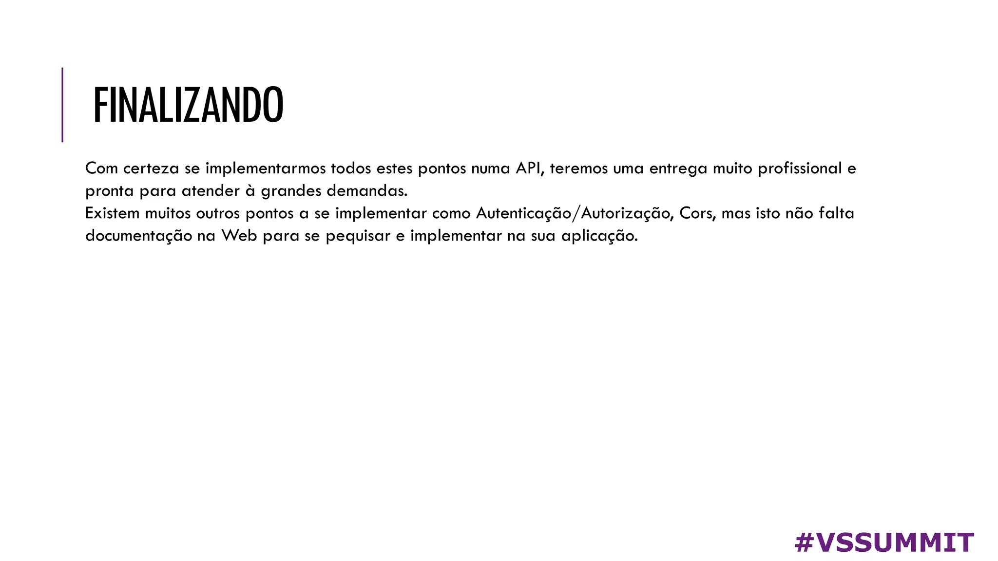 FINALIZANDO
#VSSUMMIT
Com certeza se implementarmos todos estes pontos numa API, teremos uma entrega muito profissional e
pronta para atender à grandes demandas.
Existem muitos outros pontos a se implementar como Autenticação/Autorização, Cors, mas isto não falta
documentação na Web para se pequisar e implementar na sua aplicação.
 