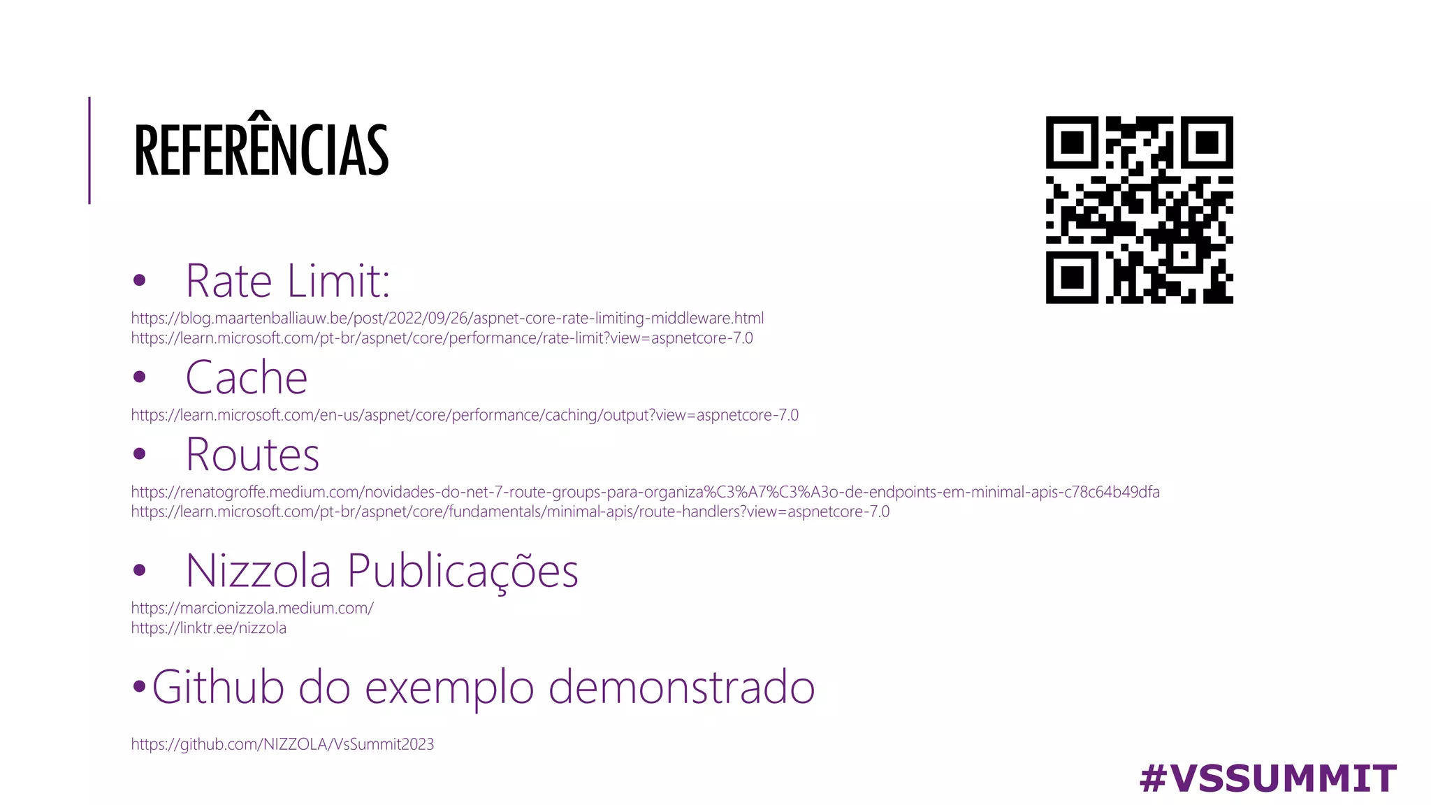 REFERÊNCIAS
• Rate Limit:
https://blog.maartenballiauw.be/post/2022/09/26/aspnet-core-rate-limiting-middleware.html
https://learn.microsoft.com/pt-br/aspnet/core/performance/rate-limit?view=aspnetcore-7.0
• Cache
https://learn.microsoft.com/en-us/aspnet/core/performance/caching/output?view=aspnetcore-7.0
• Routes
https://renatogroffe.medium.com/novidades-do-net-7-route-groups-para-organiza%C3%A7%C3%A3o-de-endpoints-em-minimal-apis-c78c64b49dfa
https://learn.microsoft.com/pt-br/aspnet/core/fundamentals/minimal-apis/route-handlers?view=aspnetcore-7.0
• Nizzola Publicações
https://marcionizzola.medium.com/
https://linktr.ee/nizzola
•Github do exemplo demonstrado
https://github.com/NIZZOLA/VsSummit2023
#VSSUMMIT
 