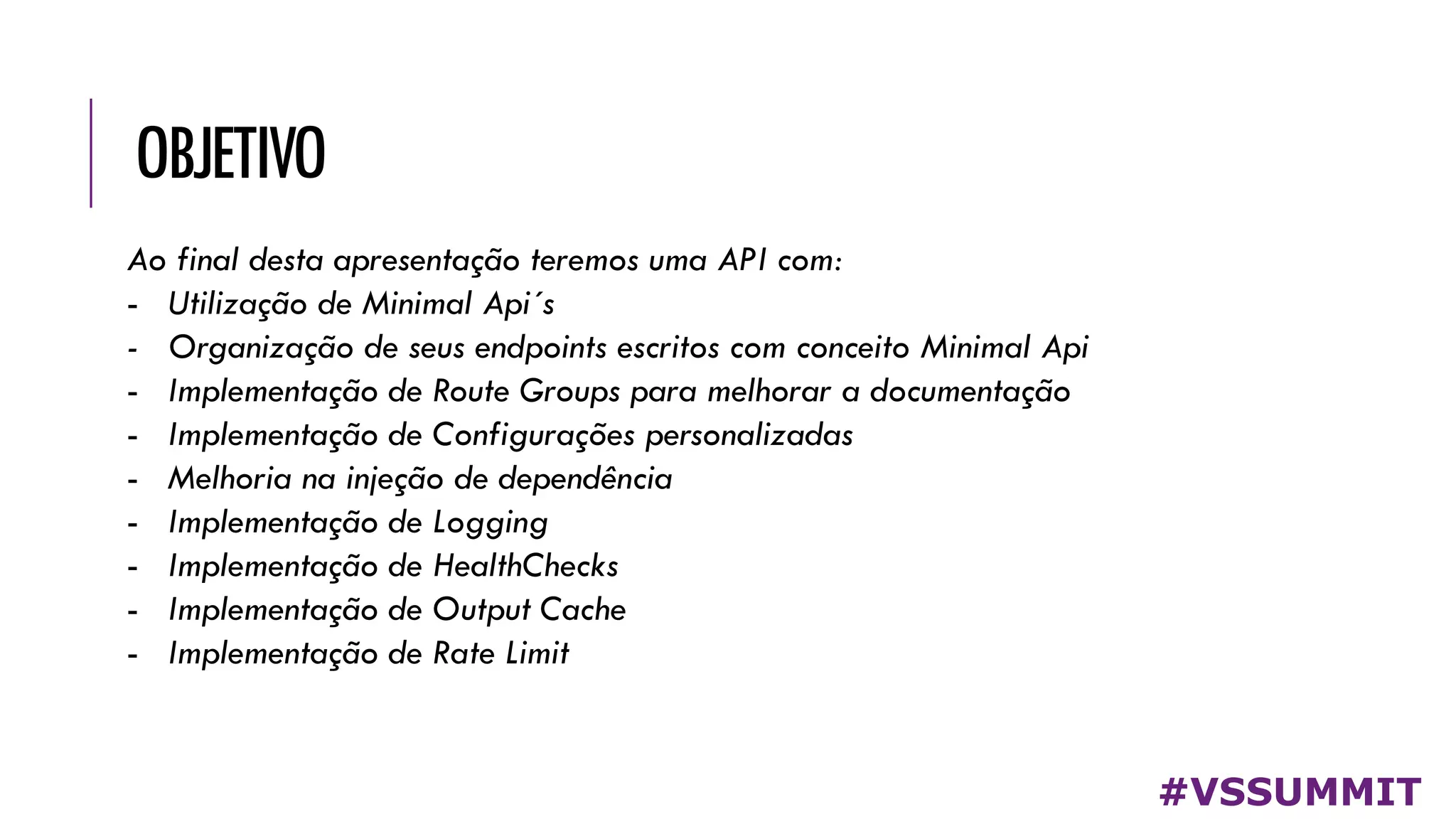 OBJETIVO
#VSSUMMIT
Ao final desta apresentação teremos uma API com:
- Utilização de Minimal Api´s
- Organização de seus endpoints escritos com conceito Minimal Api
- Implementação de Route Groups para melhorar a documentação
- Implementação de Configurações personalizadas
- Melhoria na injeção de dependência
- Implementação de Logging
- Implementação de HealthChecks
- Implementação de Output Cache
- Implementação de Rate Limit
 