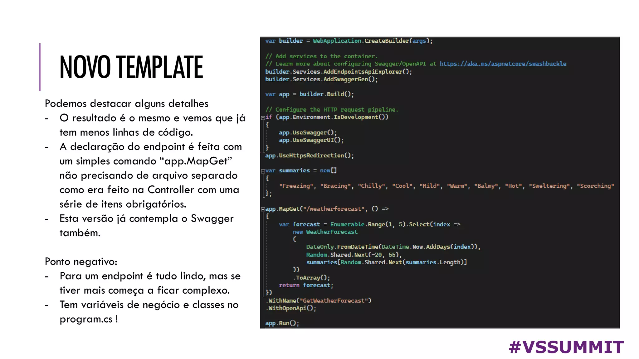 NOVOTEMPLATE
#VSSUMMIT
Podemos destacar alguns detalhes
- O resultado é o mesmo e vemos que já
tem menos linhas de código.
- A declaração do endpoint é feita com
um simples comando “app.MapGet”
não precisando de arquivo separado
como era feito na Controller com uma
série de itens obrigatórios.
- Esta versão já contempla o Swagger
também.
Ponto negativo:
- Para um endpoint é tudo lindo, mas se
tiver mais começa a ficar complexo.
- Tem variáveis de negócio e classes no
program.cs !
 