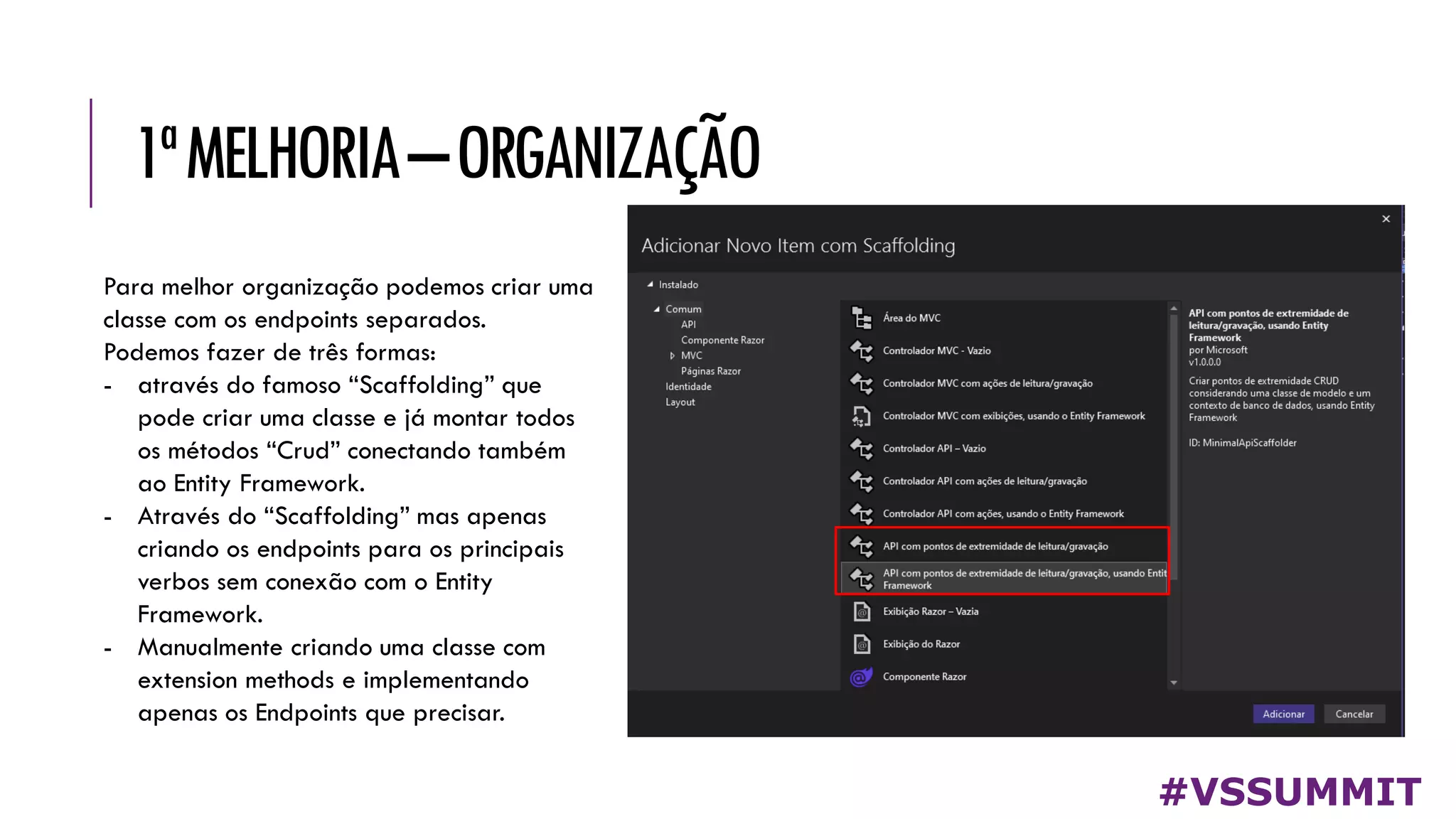 1ªMELHORIA–ORGANIZAÇÃO
#VSSUMMIT
Para melhor organização podemos criar uma
classe com os endpoints separados.
Podemos fazer de três formas:
- através do famoso “Scaffolding” que
pode criar uma classe e já montar todos
os métodos “Crud” conectando também
ao Entity Framework.
- Através do “Scaffolding” mas apenas
criando os endpoints para os principais
verbos sem conexão com o Entity
Framework.
- Manualmente criando uma classe com
extension methods e implementando
apenas os Endpoints que precisar.
 