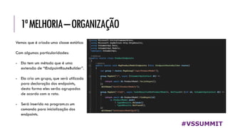 1ªMELHORIA–ORGANIZAÇÃO
#VSSUMMIT
Vemos que é criada uma classe estática
Com algumas particularidades:
- Ela tem um método que é uma
extensão de “IEndpointRouteBuilder”.
- Ela cria um grupo, que será utilizado
para declaração dos endpoints,
desta forma eles serão agrupados
de acordo com a rota.
- Será inserido no program.cs um
comando para inicialização dos
endpoints.
 