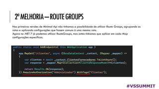 2ªMELHORIA–ROUTEGROUPS
#VSSUMMIT
Nas primeiras versões de Minimal Api não tínhamos a possibilidade de utilizar Route Groups, agrupando as
rotas e aplicando configurações que fossem comuns à uma mesma rota.
Agora no .NET 7 já podemos utilizar RouteGroups, mas antes tínhamos que aplicar em cada Map
configurações específicas.
 