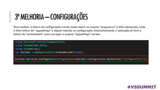 3ªMELHORIA–CONFIGURAÇÕES
#VSSUMMIT
Para realizar a leitura da configuração criada, basta inserir no arquivo “program.cs” a linha destacada, onde
é feita leitura do “appsettings” e depois inserida na configuração. Automaticamente a aplicação já fará a
leitura do “environments” para carregar o arquivo “appsettings” correto.
 