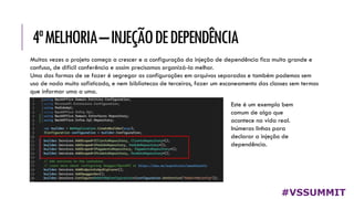 4ªMELHORIA–INJEÇÃODEDEPENDÊNCIA
#VSSUMMIT
Muitas vezes o projeto começa a crescer e a configuração da injeção de dependência fica muito grande e
confusa, de difícil conferência e assim precisamos organizá-la melhor.
Uma das formas de se fazer é segregar as configurações em arquivos separados e também podemos sem
uso de nada muito sofisticado, e nem bibliotecas de terceiros, fazer um escaneamento das classes sem termos
que informar uma a uma.
Este é um exemplo bem
comum de algo que
acontece na vida real.
Inúmeras linhas para
declarar a injeção de
dependência.
 