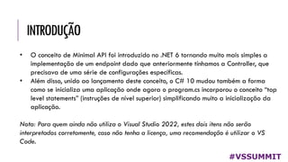 INTRODUÇÃO
#VSSUMMIT
• O conceito de Minimal API foi introduzido no .NET 6 tornando muito mais simples a
implementação de um endpoint dado que anteriormente tínhamos a Controller, que
precisava de uma série de configurações específicas.
• Além disso, unido ao lançamento deste conceito, o C# 10 mudou também a forma
como se inicializa uma aplicação onde agora o program.cs incorporou o conceito “top
level statements” (instruções de nível superior) simplificando muito a inicialização da
aplicação.
Nota: Para quem ainda não utiliza o Visual Studio 2022, estes dois itens não serão
interpretados corretamente, caso não tenha a licença, uma recomendação é utilizar o VS
Code.
 