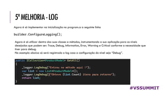 5ªMELHORIA-LOG
#VSSUMMIT
Agora é só implementar na inicialização no program.cs a seguinte linha
builder.ConfigureLogging();
Agora é só utilizar dentro das suas classes e métodos, instrumentando a sua aplicação para os níveis
desejados que podem ser: Trace, Debug, Information, Error, Warning e Critical conforme a necessidade que
tiver para debug.
No exemplo abaixo só será registrado o log caso a configuração do nível seja “Debug”.
 