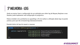 5ªMELHORIA-LOG
#VSSUMMIT
Ainda se precisar fazer a configuração da sua aplicação para obter log de Request, Response e seus
Headers, pode implementar esta configuração no program.cs.
Pode-se também criar parâmetros no appsettings a fim de realizar a utilização destes logs só quando
precisar, para que não armazene logs desnecessariamente.
Exemplo básico de logs de request e response:
 