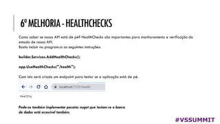 6ªMELHORIA-HEALTHCHECKS
#VSSUMMIT
Como saber se nossa API está de pé? HealthChecks são importantes para monitoramento e verificação do
estado de nossa API.
Basta incluir no program.cs as seguintes instruções:
builder.Services.AddHealthChecks();
app.UseHealthChecks("/health");
Com isto será criado um endpoint para testar se a aplicação está de pé.
Pode-se também implementar pacotes nuget que testam se o banco
de dados está acessível também.
 