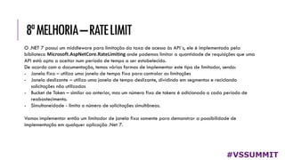 8ªMELHORIA–RATELIMIT
#VSSUMMIT
O .NET 7 possui um middleware para limitação da taxa de acesso às API´s, ele é implementado pela
biblioteca Microsoft.AspNetCore.RateLimiting onde podemos limitar a quantidade de requisições que uma
API está apta a aceitar num período de tempo a ser estabelecido.
De acordo com a documentação, temos várias formas de implementar este tipo de limitador, sendo:
- Janela fixa – utiliza uma janela de tempo fixa para controlar as limitações
- Janela deslizante – utiliza uma janela de tempo deslizante, dividindo em segmentos e reciclando
solicitações não utilizadas
- Bucket de Token – similar ao anterior, mas um número fixo de tokens é adicionado a cada período de
reabastecimento.
- Simultaneidade - limita o número de solicitações simultâneas.
Vamos implementar então um limitador de janela fixa somente para demonstrar a possibilidade de
implementação em qualquer aplicação .Net 7.
 