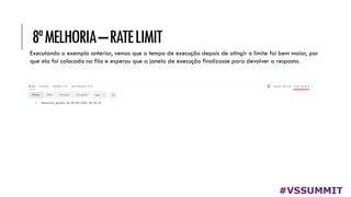 8ªMELHORIA–RATELIMIT
#VSSUMMIT
Executando o exemplo anterior, vemos que o tempo de execução depois de atingir o limite foi bem maior, por
que ela foi colocada na fila e esperou que a janela de execução finalizasse para devolver a resposta.
 