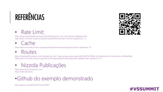 REFERÊNCIAS
• Rate Limit:
https://blog.maartenballiauw.be/post/2022/09/26/aspnet-core-rate-limiting-middleware.html
https://learn.microsoft.com/pt-br/aspnet/core/performance/rate-limit?view=aspnetcore-7.0
• Cache
https://learn.microsoft.com/en-us/aspnet/core/performance/caching/output?view=aspnetcore-7.0
• Routes
https://renatogroffe.medium.com/novidades-do-net-7-route-groups-para-organiza%C3%A7%C3%A3o-de-endpoints-em-minimal-apis-c78c64b49dfa
https://learn.microsoft.com/pt-br/aspnet/core/fundamentals/minimal-apis/route-handlers?view=aspnetcore-7.0
• Nizzola Publicações
https://marcionizzola.medium.com/
https://linktr.ee/nizzola
•Github do exemplo demonstrado
https://github.com/NIZZOLA/VsSummit2023
#VSSUMMIT
 