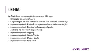 OBJETIVO
#VSSUMMIT
Ao final desta apresentação teremos uma API com:
- Utilização de Minimal Api´s
- Organização de seus endpoints escritos com conceito Minimal Api
- Implementação de Route Groups para melhorar a documentação
- Implementação de Configurações personalizadas
- Melhoria na injeção de dependência
- Implementação de Logging
- Implementação de HealthChecks
- Implementação de Output Cache
- Implementação de Rate Limit
 