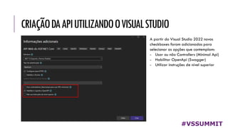 CRIAÇÃODAAPIUTILIZANDOOVISUALSTUDIO
#VSSUMMIT
A partir do Visual Studio 2022 novos
checkboxes foram adicionados para
selecionar as opções que contemplam:
- Usar ou não Controllers (Minimal Api)
- Habilitar OpenApi (Swagger)
- Utilizar instruções de nível superior
 