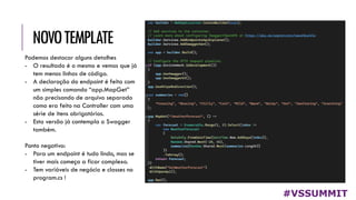 NOVOTEMPLATE
#VSSUMMIT
Podemos destacar alguns detalhes
- O resultado é o mesmo e vemos que já
tem menos linhas de código.
- A declaração do endpoint é feita com
um simples comando “app.MapGet”
não precisando de arquivo separado
como era feito na Controller com uma
série de itens obrigatórios.
- Esta versão já contempla o Swagger
também.
Ponto negativo:
- Para um endpoint é tudo lindo, mas se
tiver mais começa a ficar complexo.
- Tem variáveis de negócio e classes no
program.cs !
 