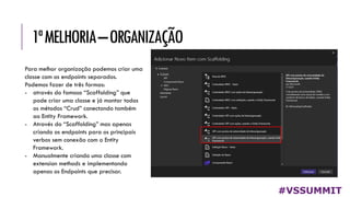 1ªMELHORIA–ORGANIZAÇÃO
#VSSUMMIT
Para melhor organização podemos criar uma
classe com os endpoints separados.
Podemos fazer de três formas:
- através do famoso “Scaffolding” que
pode criar uma classe e já montar todos
os métodos “Crud” conectando também
ao Entity Framework.
- Através do “Scaffolding” mas apenas
criando os endpoints para os principais
verbos sem conexão com o Entity
Framework.
- Manualmente criando uma classe com
extension methods e implementando
apenas os Endpoints que precisar.
 