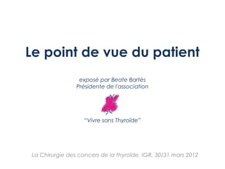 Le point de vue du patient
exposé par Beate Bartès
Présidente de l'association
“Vivre sans Thyroïde”
La Chirurgie des cancers de la thyroïde, IGR, 30/31 mars 2012
 