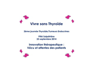 Vivre sans Thyroïde
3ème journée Thyroïde/Tumeurs Endocrines
Pitié Salpétrière
25 septembre 2014
Innovation thérapeutique :
Vécu et attentes des patients
 