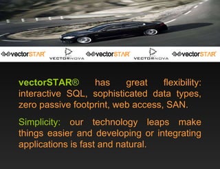 vectorSTAR ®  has great flexibility: interactive SQL, sophisticated data types, zero passive footprint, web access, SAN. Simplicity:  our technology leaps make things easier and developing or integrating applications is fast and natural. 