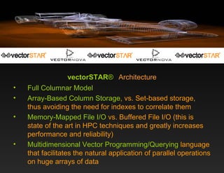 vectorSTAR ®   Architecture Full   Columnar Model Array-Based Column Storage , vs. Set-based storage, thus avoiding the need for indexes to correlate them Memory-Mapped File I/O  vs. Buffered File I/O (this is state of the art in HPC techniques and greatly increases performance and reliability) Multidimensional Vector Programming/Querying  language that facilitates the natural application of parallel operations on huge arrays of data 