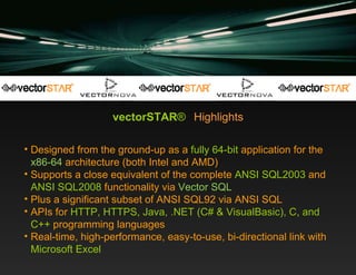 vectorSTAR ®   Highlights Designed from the ground-up as a  fully 64-bit  application for the  x86-64  architecture (both Intel and AMD) Supports a close equivalent of the complete  ANSI SQL2003  and  ANSI SQL2008  functionality via  Vector SQL Plus a significant subset of ANSI SQL92 via ANSI SQL APIs for  HTTP, HTTPS, Java, .NET (C# & VisualBasic), C, and C++  programming languages Real-time, high-performance, easy-to-use, bi-directional link with  Microsoft   Excel 