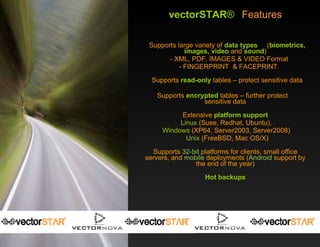vectorSTAR ®   Features Supports large variety of  data types   ( biometrics, images, video  and  sound ) - XML, PDF, IMAGES & VIDEO Format - FINGERPRINT  & FACEPRINT. Supports  read-only   tables – protect sensitive data Supports  encrypted  tables – further protect  sensitive data Extensive  platform support Linux  (Suse, Redhat, Ubuntu),  Windows  (XP64, Server2003, Server2008)  Unix  (FreeBSD, Mac OS/X) Supports  32-bit  platforms for clients, small office servers, and  mobile  deployments ( Android  support by the end of the year) Hot backups 