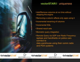 vectorSTAR ®   uniqueness Add/Remove columns at run time without stopping the engine Removing a column affects only apps using it Incremental renaming of columns Incremental SQL Shared result sets Biometric query integration Remote Query via UDP over Radio Frequency: l aptops and handhelds on police cars connect to  data warehouse using their comm radio and PDA systems 