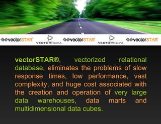 vectorSTAR® ,  vectorized relational database , eliminates the problems of slow response times, low performance, vast complexity, and huge cost associated with the creation and operation of  very large data warehouses , data marts and  multidimensional data cubes. 