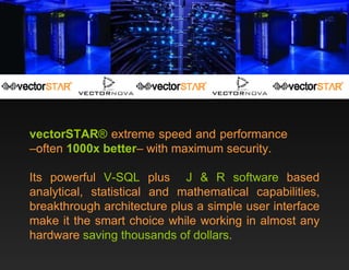 vectorSTAR ®  extreme speed and performance  –often  1000x better – with maximum security.  Its powerful  V-SQL  plus  J & R software  based analytical, statistical and mathematical capabilities, breakthrough architecture plus a simple user interface make it the smart choice while working in almost any hardware  saving thousands of dollars .   