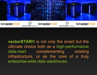 vectorSTAR ®  is not only the smart but the ultimate choice both as a  high-performance data-mart  complementing existing infrastructure, or as the core of a truly  enterprise-wide data warehouse. 