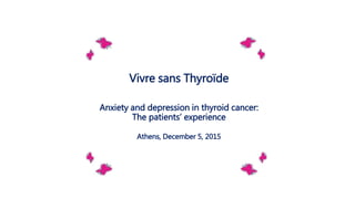 Vivre sans Thyroïde
Anxiety and depression in thyroid cancer:
The patients’ experience
Athens, December 5, 2015
 