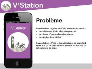 V’Station
Problème
Un utilisateur régulier de Vélib a besoin de savoir :
- Les stations « Vélib » les plus proches
- Le niveau d’occupation des places
- Les Vélibs disponibles
A une station « Vélib », les utilisateurs se signalent
entre eux qu’un vélo est hors service en mettant la
selle du vélo de biais
 