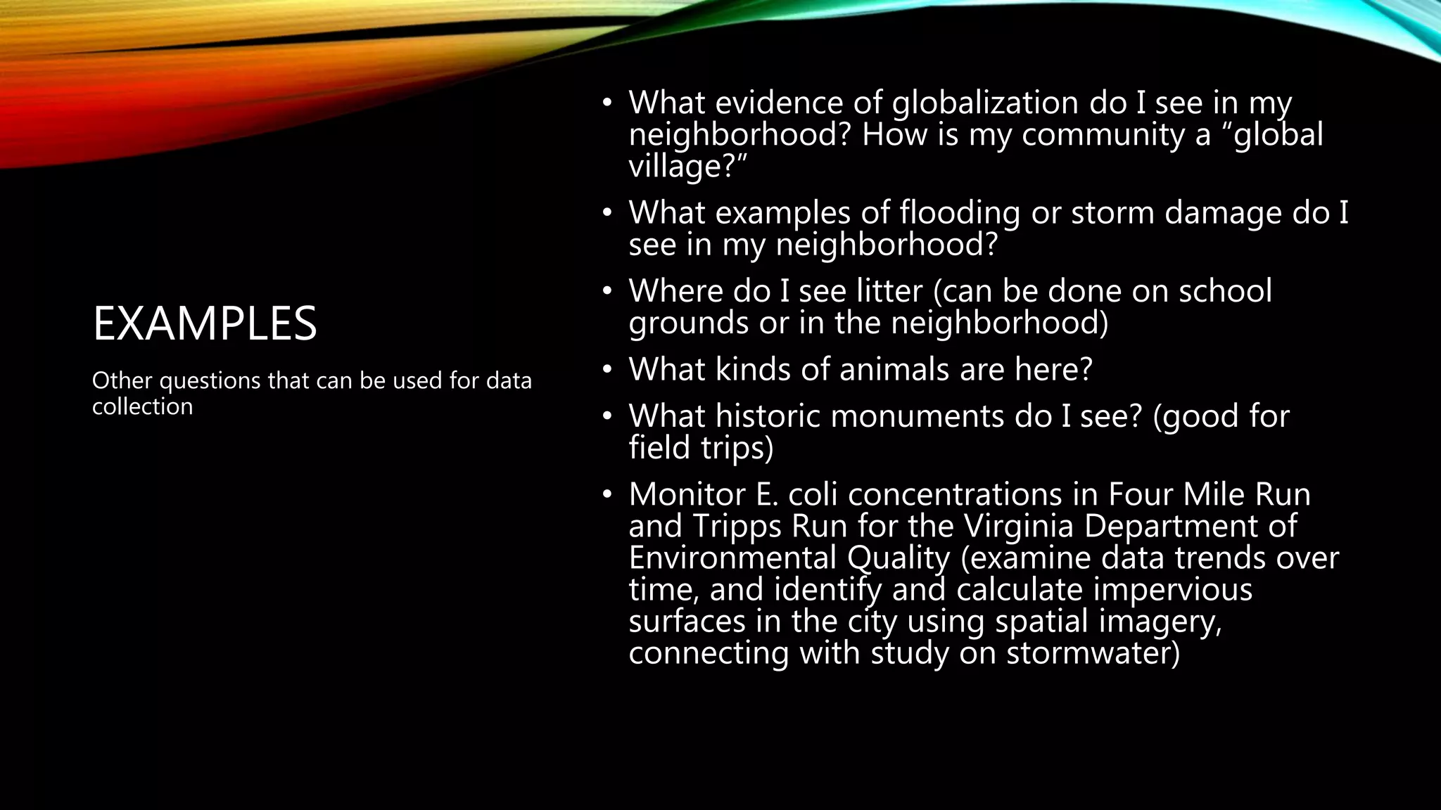 EXAMPLES
• What evidence of globalization do I see in my
neighborhood? How is my community a “global
village?”
• What examples of flooding or storm damage do I
see in my neighborhood?
• Where do I see litter (can be done on school
grounds or in the neighborhood)
• What kinds of animals are here?
• What historic monuments do I see? (good for
field trips)
• Monitor E. coli concentrations in Four Mile Run
and Tripps Run for the Virginia Department of
Environmental Quality (examine data trends over
time, and identify and calculate impervious
surfaces in the city using spatial imagery,
connecting with study on stormwater)
Other questions that can be used for data
collection
 