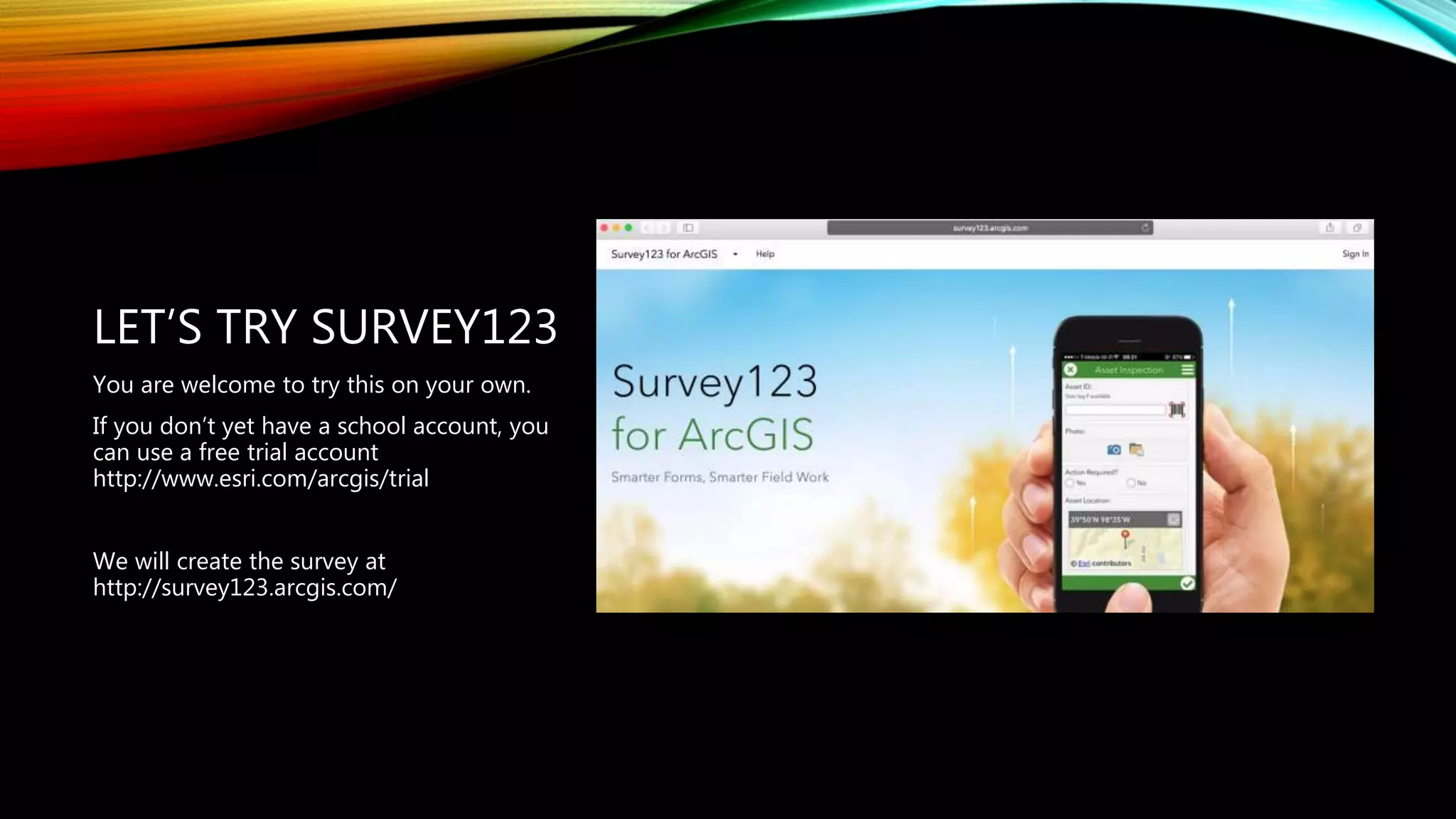 LET’S TRY SURVEY123
You are welcome to try this on your own.
If you don’t yet have a school account, you
can use a free trial account
http://www.esri.com/arcgis/trial
We will create the survey at
http://survey123.arcgis.com/
 