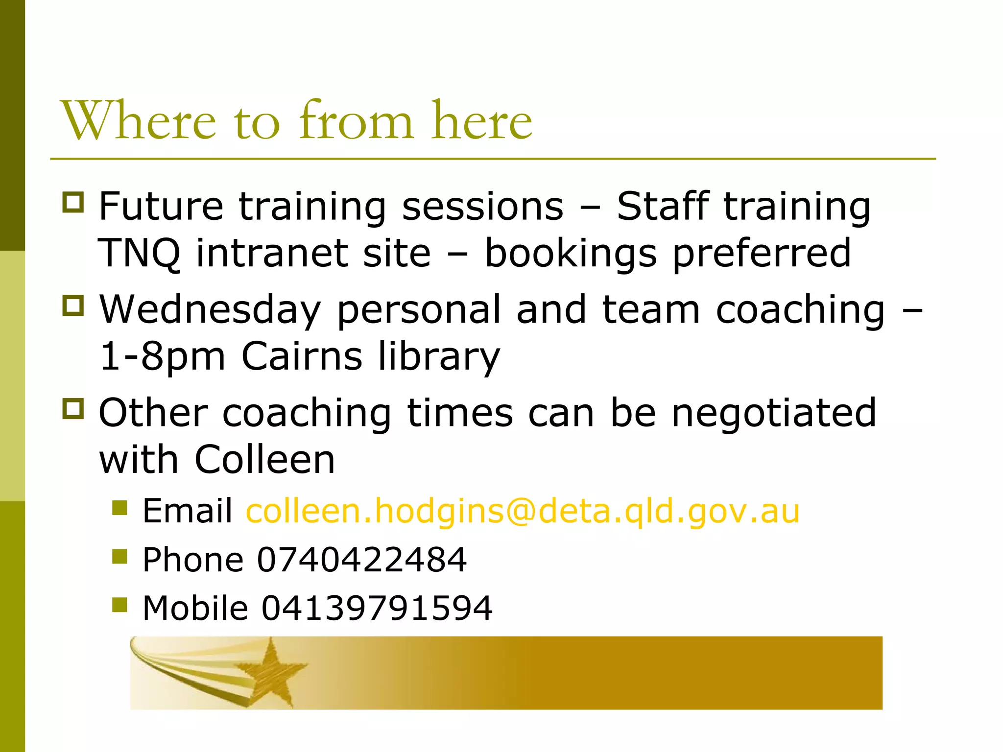 Where to from here
 Future training sessions – Staff training
TNQ intranet site – bookings preferred
 Wednesday personal and team coaching –
1-8pm Cairns library
 Other coaching times can be negotiated
with Colleen
 Email colleen.hodgins@deta.qld.gov.au
 Phone 0740422484
 Mobile 04139791594
 