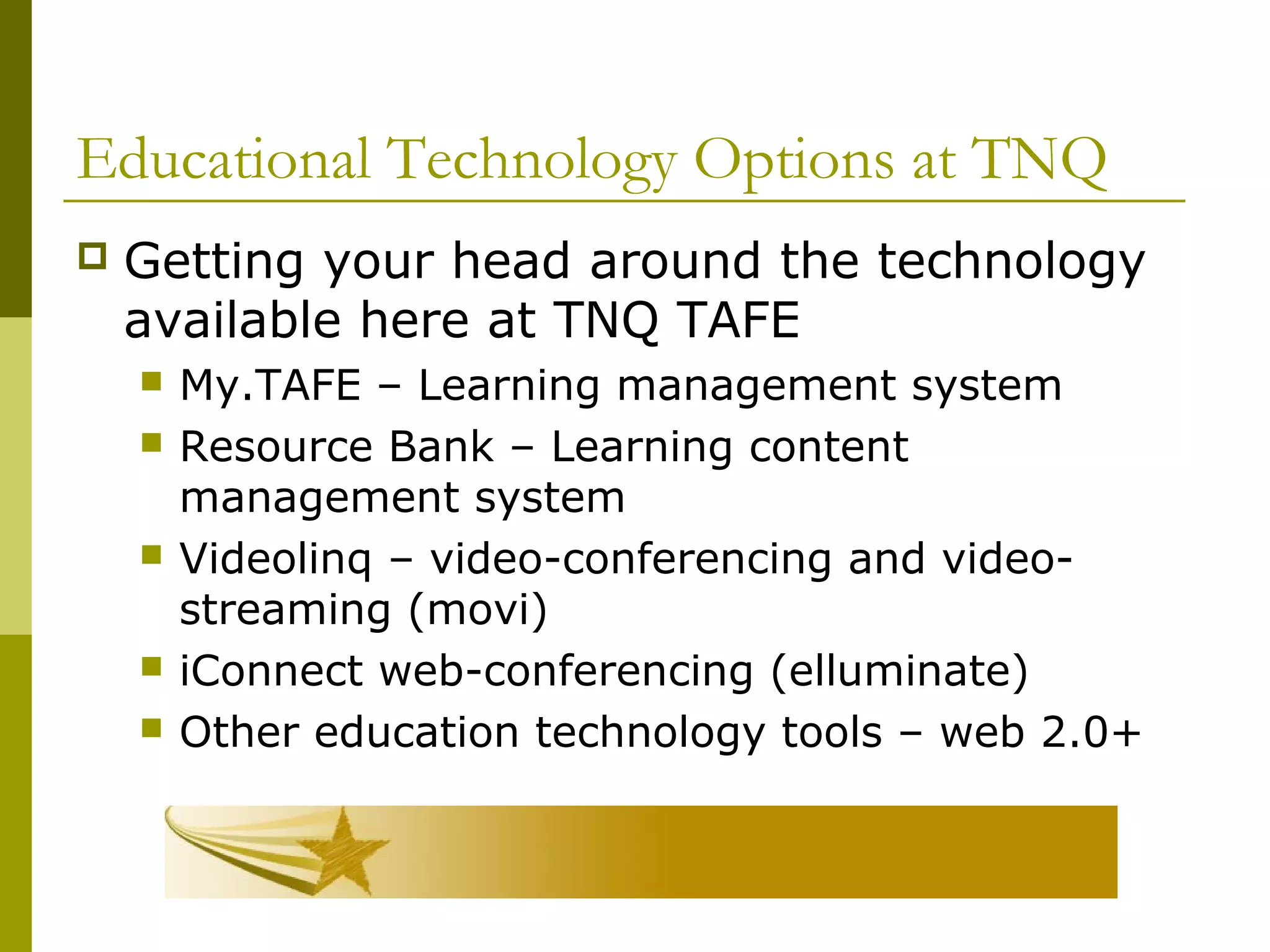 Educational Technology Options at TNQ
 Getting your head around the technology
available here at TNQ TAFE
 My.TAFE – Learning management system
 Resource Bank – Learning content
management system
 Videolinq – video-conferencing and video-
streaming (movi)
 iConnect web-conferencing (elluminate)
 Other education technology tools – web 2.0+
 