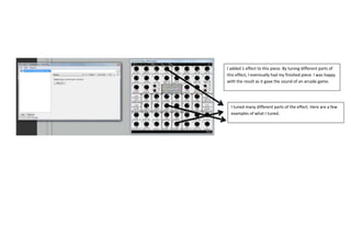 I added 1 effect to this piece. By tuning different parts of
this effect, I eventually had my finished piece. I was happy
with the result as it gave the sound of an arcade game.

I tuned many different parts of the effect. Here are a few
examples of what I tuned.

 
