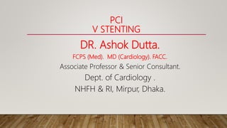 PCI
V STENTING
DR. Ashok Dutta.
FCPS (Med). MD (Cardiology). FACC.
Associate Professor & Senior Consultant.
Dept. of Cardiology .
NHFH & RI, Mirpur, Dhaka.
 