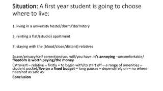 Situation: A first year student is going to choose
where to live:
1. living in a university hostel/dorm/’dormitory
2. renting a flat/(studio) apartment
3. staying with the (blood/close/distant) relatives
Space/privacy/self correction/you will/you have: it’s annoying –uncomfortable/
freedom is worth paying/the money
Extrovert – relative – firstly = to begin with/to start off – a range of amenities –
student pocket/live on a fixed budget – long pauses – depend/rely on – no where
near/not as safe as
Conclusion
 