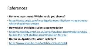 References
• Dorm vs. apartment: Which should you choose?
• https://www.unigo.com/in-college/campus-life/dorm-vs-apartment-
which-should-you-choose
• How to pick the right student accommodation
• https://university.which.co.uk/advice/student-accommodation/how-
to-pick-the-right-student-accommodation-for-you
• Dorms vs. Apartments; Which is Better?
• https://www.youtube.com/watch?v=hxVunhCpXj4
 