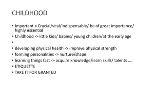 CHILDHOOD
• Important = Crucial/vital/indispensable/ be of great importance/
highly essential
• Childhood -> little kids/ babies/ young children/at the early age
•
• developing physical health -> improve physical strength
• forming personalities -> nurture/shape
• learning things fast -> acquire knowledge/learn skills/ talents ….
• ETIQUETTE
• TAKE IT FOR GRANTED
 