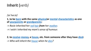 Inherit (verb)
/ɪnˈher.ɪt/
1. to be born with the same physicalor mental characteristics as one
of yourparents or grandparents:
-> Rosie inherited her red hair from her mother.
-> I wish I inherited my mom’s sense of humour.
2. to receive money, a house, etc. from someone after they have died:
-> Who will inherit the house when he dies?
 
