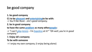 be good company
1. be good company
C1 to be pleasant and entertainingto be with:
-> You'll like Rosie - she's good company.
2. be in good company
to have the same problem as many otherpeople:
-> "I can't play tennis - I'm hopeless at it!" "Oh well, you're in good
company."
3. Enjoy sb’s company
To be with someone
-> I enjoy my own company. (I enjoy being alone)
 
