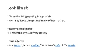 Look like sb
• To be the living/spitting image of sb
-> Nina is/ looks the spitting image of her mother.
• Resemble sb (in sth)
-> I resemble my aunt very closely.
• Take after sb
-> He takes after his mother/his mother's side of the family.
 