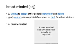 broad-minded (adj)
• C2 willing to accept other people'sbehaviour and beliefs
• -> My parents always prided themselves on their broad-mindedness.
• >< narrow-minded
 