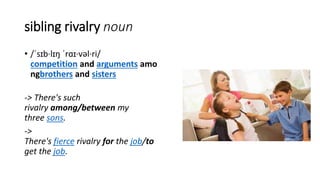 sibling rivalry noun
• /ˈsɪb·lɪŋ ˈrɑɪ·vəl·ri/
competition and arguments amo
ngbrothers and sisters
-> There's such
rivalry among/between my
three sons.
->
There's fierce rivalry for the job/to
get the job.
 
