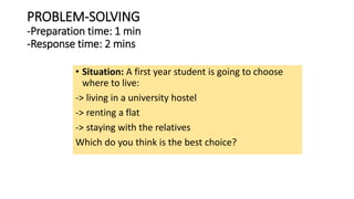 PROBLEM-SOLVING
-Preparation time: 1 min
-Response time: 2 mins
• Situation: A first year student is going to choose
where to live:
-> living in a university hostel
-> renting a flat
-> staying with the relatives
Which do you think is the best choice?
 