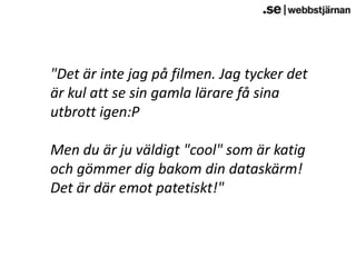 "Det är inte jag på filmen. Jag tycker det är kul att se sin gamla lärare få sina utbrott igen:PMen du är ju väldigt "cool" som är katig och gömmer dig bakom din dataskärm! Det är där emot patetiskt!"  