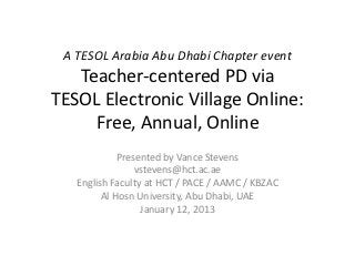 A TESOL ARABIA ABU DHABI CHAPTER EVENT
TESOL ELECTRONIC VILLAGE ONLINE:
FREE, ANNUAL, TEACHER-CENTERED
PROFESSIONAL DEVELOPMENT
PRESENTED BY VANCE STEVENS
VST E V E N S @ H C T. AC . A E
E N G L I S H FAC U LT Y AT H C T / PAC E / A A M C / K B Z AC
A L H O S N U N I V E R S I T Y, A B U D H A B I , U A E
JANUARY 12, 2013
 